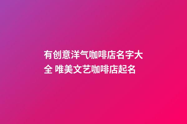有创意洋气咖啡店名字大全 唯美文艺咖啡店起名